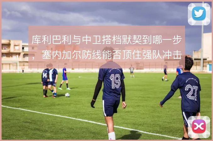 库利巴利与中卫搭档默契到哪一步，塞内加尔防线能否顶住强队冲击