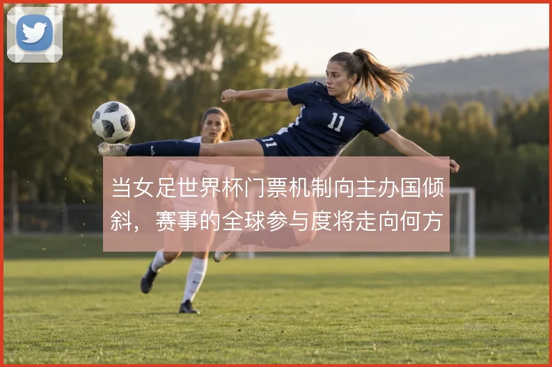 当女足世界杯门票机制向主办国倾斜,赛事的全球参与度将走向何方