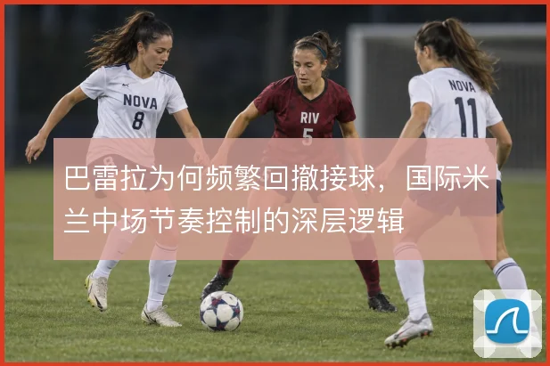 巴雷拉为何频繁回撤接球，国际米兰中场节奏控制的深层逻辑