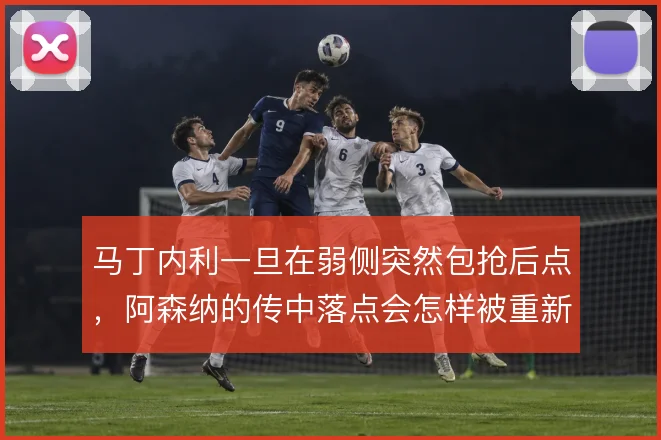 马丁内利一旦在弱侧突然包抢后点，阿森纳的传中落点会怎样被重新分配