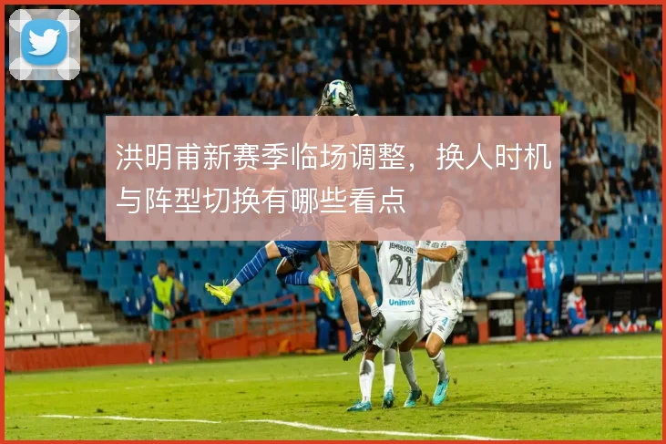洪明甫新赛季临场调整，换人时机与阵型切换有哪些看点