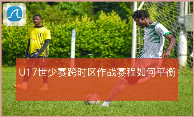U17世少赛跨时区作战赛程如何平衡