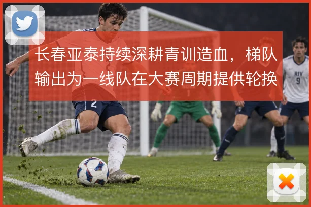 长春亚泰持续深耕青训造血，梯队输出为一线队在大赛周期提供轮换底气