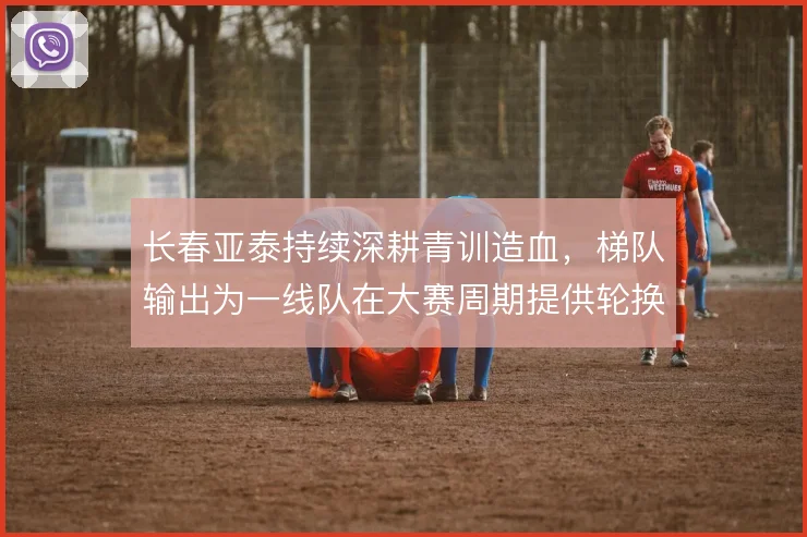 长春亚泰持续深耕青训造血,梯队输出为一线队在大赛周期提供轮换底气
