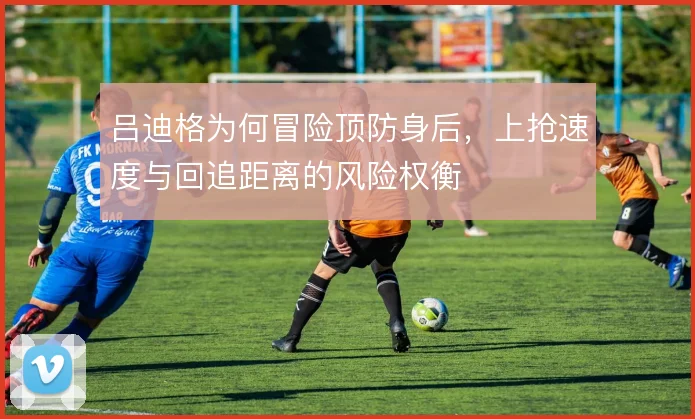 吕迪格为何冒险顶防身后,上抢速度与回追距离的风险权衡