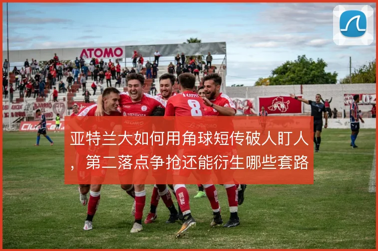 亚特兰大如何用角球短传破人盯人,第二落点争抢还能衍生哪些套路