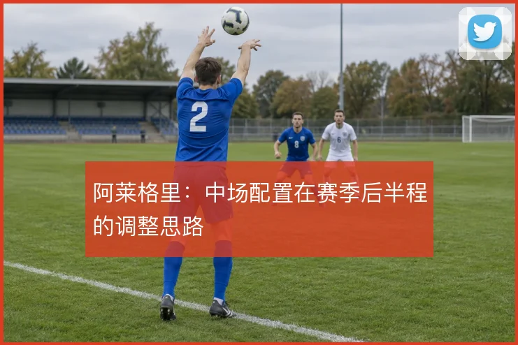 阿莱格里：中场配置在赛季后半程的调整思路