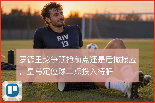 罗德里戈争顶抢前点还是后撤接应,皇马定位球二点投入待解