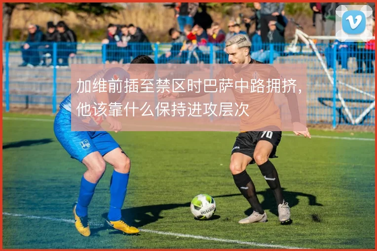 加维前插至禁区时巴萨中路拥挤,他该靠什么保持进攻层次