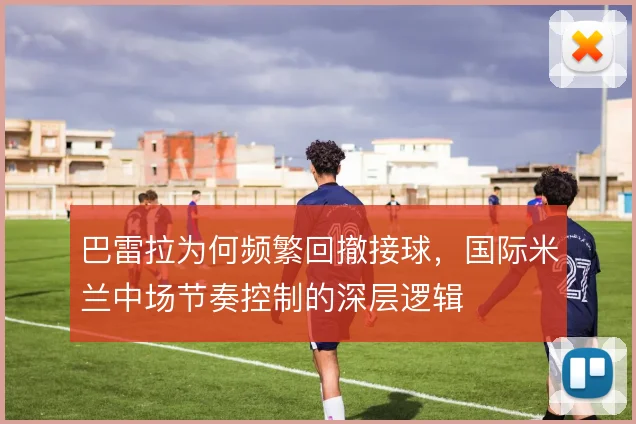 巴雷拉为何频繁回撤接球,国际米兰中场节奏控制的深层逻辑