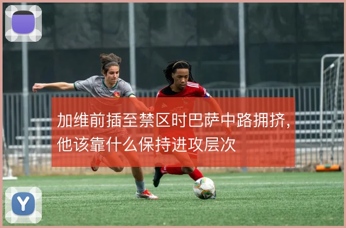加维前插至禁区时巴萨中路拥挤,他该靠什么保持进攻层次