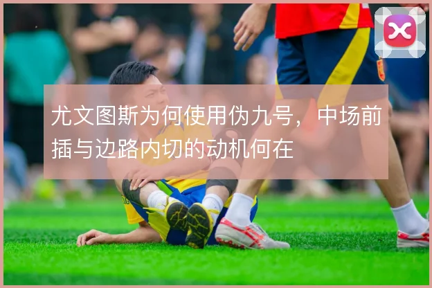 尤文图斯为何使用伪九号,中场前插与边路内切的动机何在